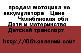 продам мотоцикл на аккумуляторе › Цена ­ 2 500 - Челябинская обл. Дети и материнство » Детский транспорт   